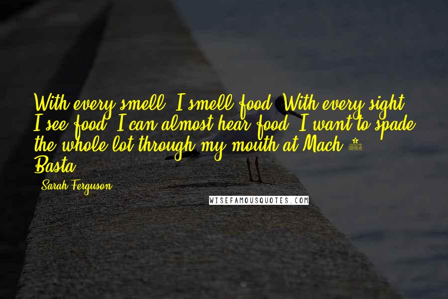 Sarah Ferguson Quotes: With every smell, I smell food. With every sight, I see food. I can almost hear food. I want to spade the whole lot through my mouth at Mach 2. Basta!