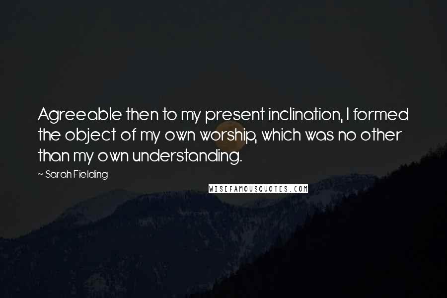 Sarah Fielding Quotes: Agreeable then to my present inclination, I formed the object of my own worship, which was no other than my own understanding.