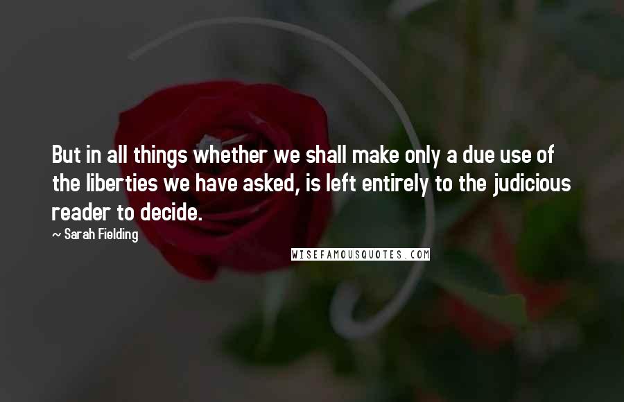 Sarah Fielding Quotes: But in all things whether we shall make only a due use of the liberties we have asked, is left entirely to the judicious reader to decide.
