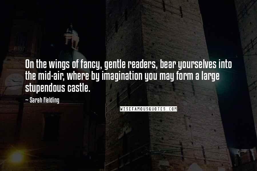 Sarah Fielding Quotes: On the wings of fancy, gentle readers, bear yourselves into the mid-air, where by imagination you may form a large stupendous castle.