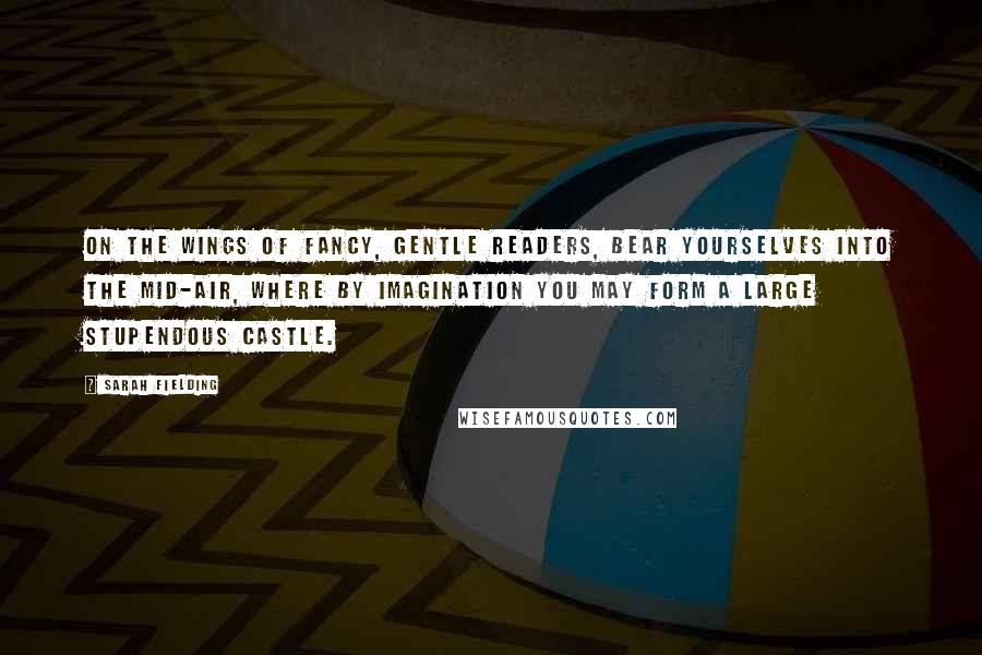 Sarah Fielding Quotes: On the wings of fancy, gentle readers, bear yourselves into the mid-air, where by imagination you may form a large stupendous castle.