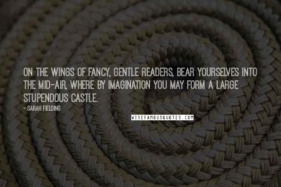 Sarah Fielding Quotes: On the wings of fancy, gentle readers, bear yourselves into the mid-air, where by imagination you may form a large stupendous castle.