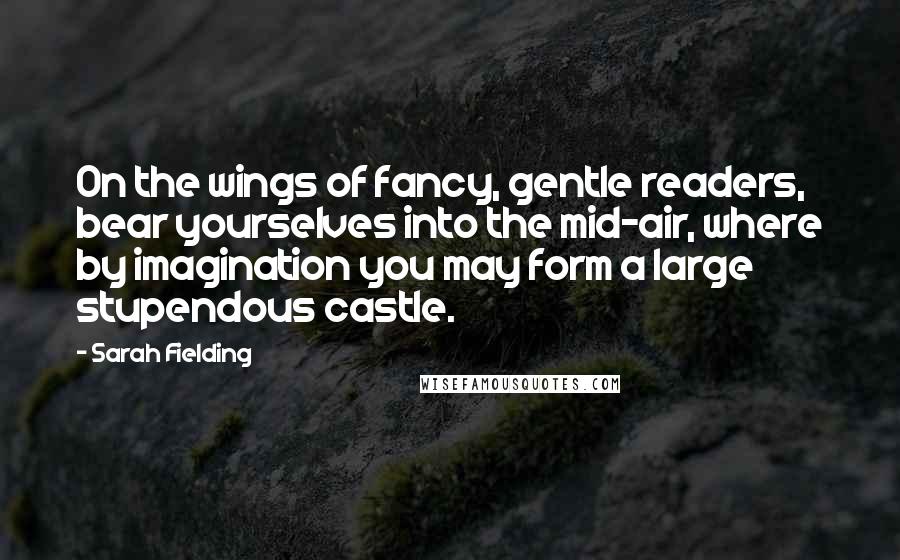 Sarah Fielding Quotes: On the wings of fancy, gentle readers, bear yourselves into the mid-air, where by imagination you may form a large stupendous castle.