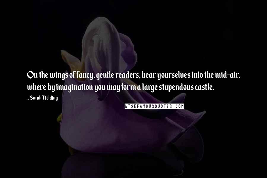 Sarah Fielding Quotes: On the wings of fancy, gentle readers, bear yourselves into the mid-air, where by imagination you may form a large stupendous castle.