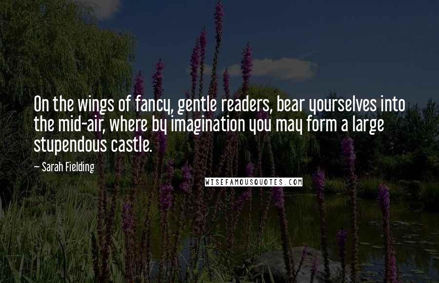 Sarah Fielding Quotes: On the wings of fancy, gentle readers, bear yourselves into the mid-air, where by imagination you may form a large stupendous castle.