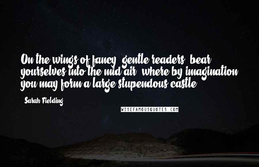 Sarah Fielding Quotes: On the wings of fancy, gentle readers, bear yourselves into the mid-air, where by imagination you may form a large stupendous castle.