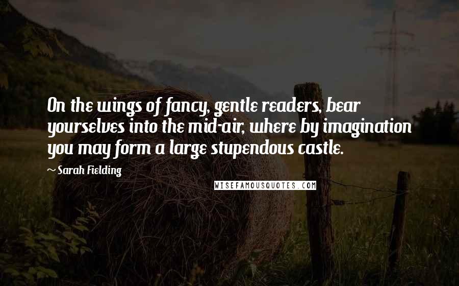 Sarah Fielding Quotes: On the wings of fancy, gentle readers, bear yourselves into the mid-air, where by imagination you may form a large stupendous castle.