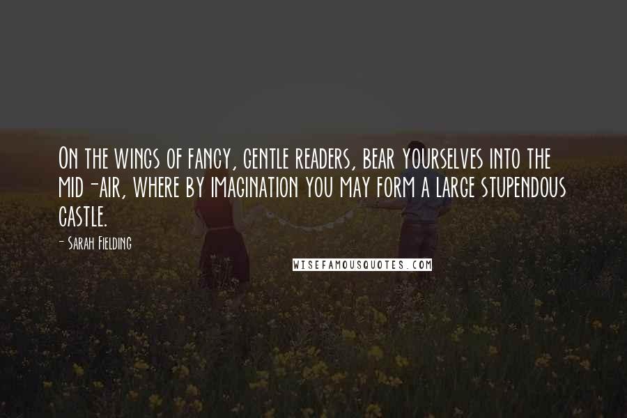 Sarah Fielding Quotes: On the wings of fancy, gentle readers, bear yourselves into the mid-air, where by imagination you may form a large stupendous castle.