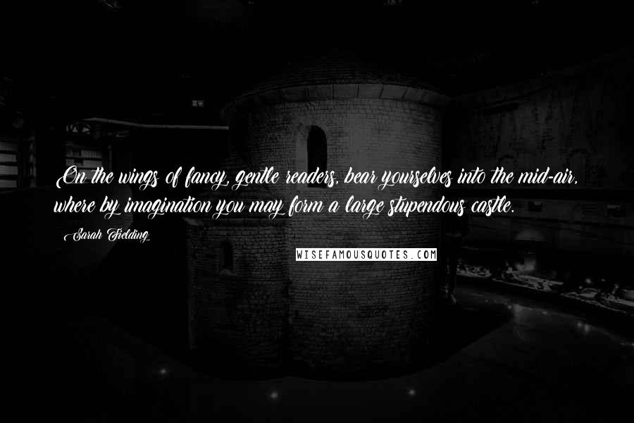 Sarah Fielding Quotes: On the wings of fancy, gentle readers, bear yourselves into the mid-air, where by imagination you may form a large stupendous castle.