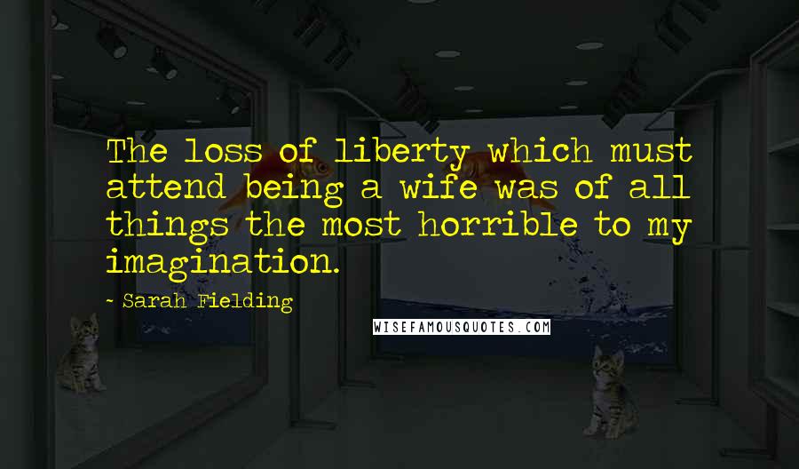 Sarah Fielding Quotes: The loss of liberty which must attend being a wife was of all things the most horrible to my imagination.