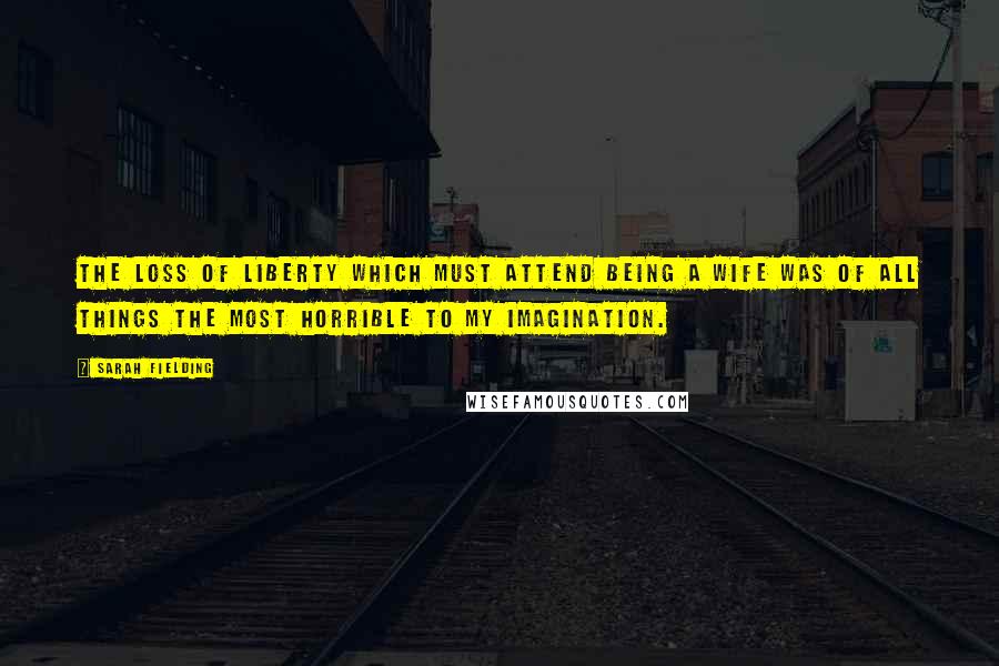 Sarah Fielding Quotes: The loss of liberty which must attend being a wife was of all things the most horrible to my imagination.
