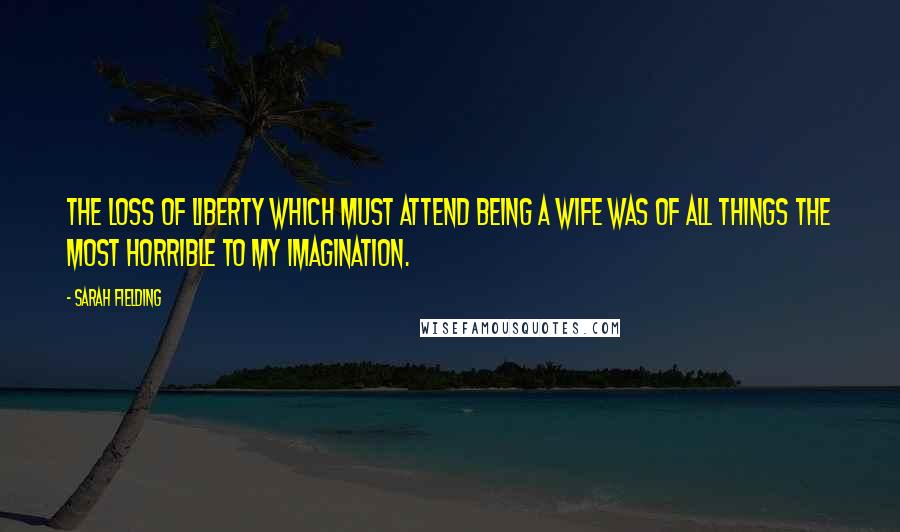 Sarah Fielding Quotes: The loss of liberty which must attend being a wife was of all things the most horrible to my imagination.