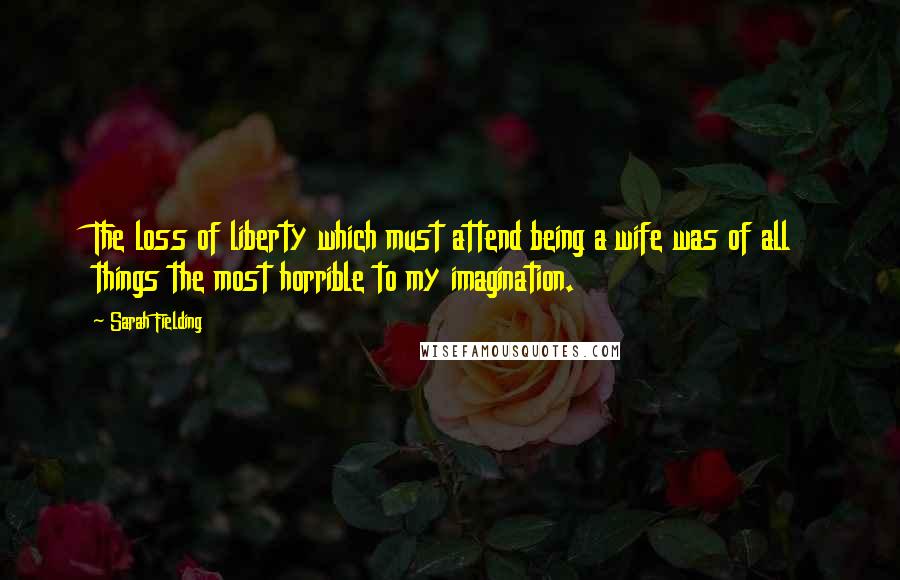 Sarah Fielding Quotes: The loss of liberty which must attend being a wife was of all things the most horrible to my imagination.