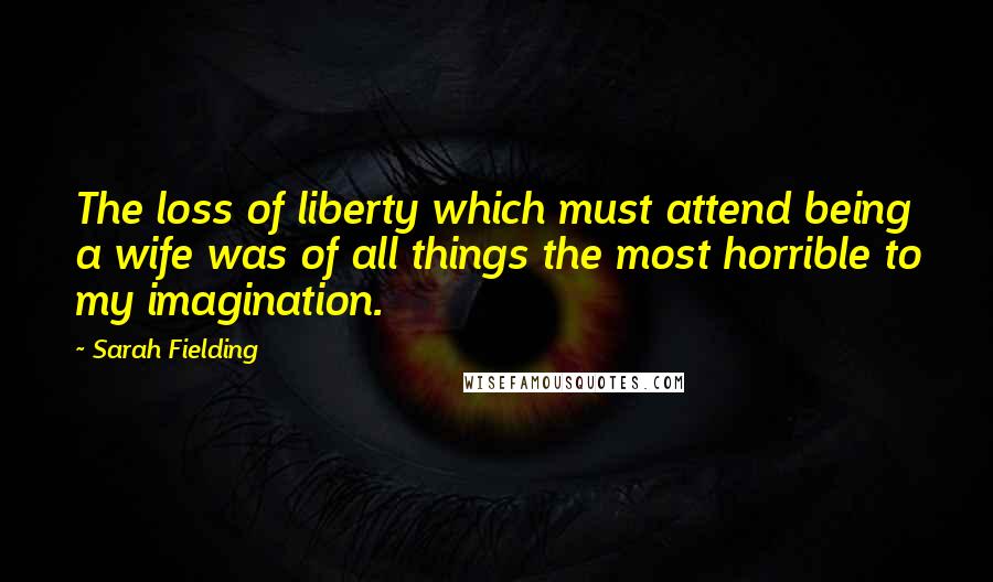 Sarah Fielding Quotes: The loss of liberty which must attend being a wife was of all things the most horrible to my imagination.