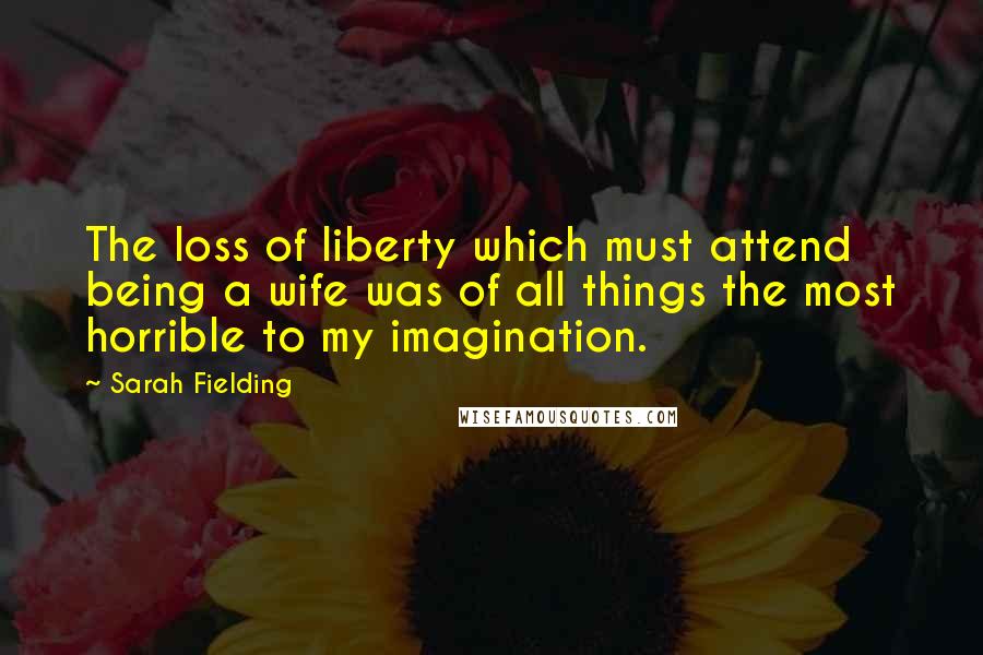 Sarah Fielding Quotes: The loss of liberty which must attend being a wife was of all things the most horrible to my imagination.