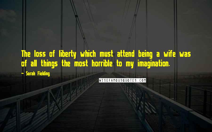 Sarah Fielding Quotes: The loss of liberty which must attend being a wife was of all things the most horrible to my imagination.