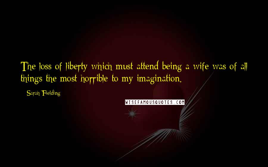 Sarah Fielding Quotes: The loss of liberty which must attend being a wife was of all things the most horrible to my imagination.