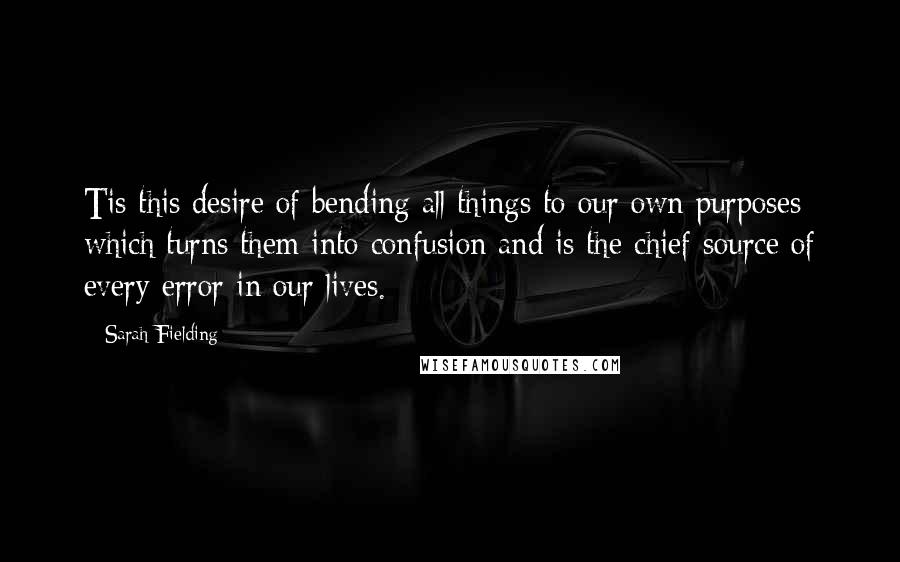 Sarah Fielding Quotes: Tis this desire of bending all things to our own purposes which turns them into confusion and is the chief source of every error in our lives.