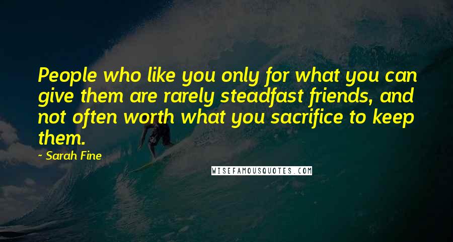 Sarah Fine Quotes: People who like you only for what you can give them are rarely steadfast friends, and not often worth what you sacrifice to keep them.