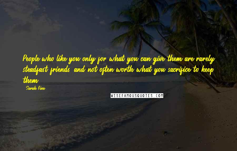 Sarah Fine Quotes: People who like you only for what you can give them are rarely steadfast friends, and not often worth what you sacrifice to keep them.