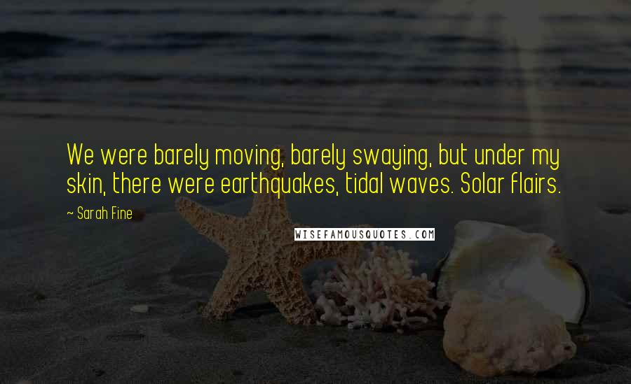 Sarah Fine Quotes: We were barely moving, barely swaying, but under my skin, there were earthquakes, tidal waves. Solar flairs.