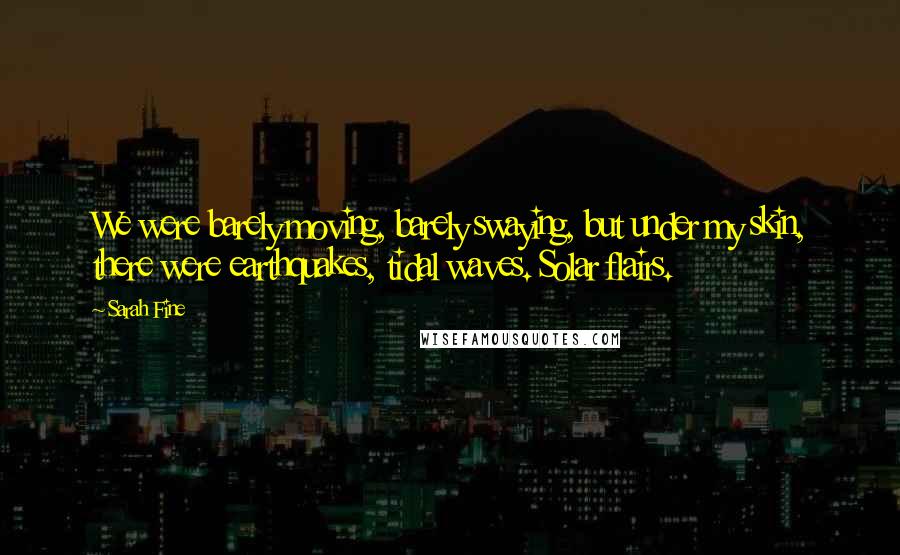 Sarah Fine Quotes: We were barely moving, barely swaying, but under my skin, there were earthquakes, tidal waves. Solar flairs.