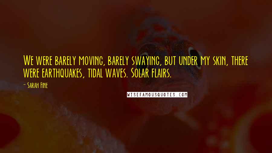 Sarah Fine Quotes: We were barely moving, barely swaying, but under my skin, there were earthquakes, tidal waves. Solar flairs.