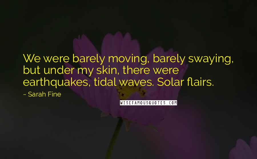 Sarah Fine Quotes: We were barely moving, barely swaying, but under my skin, there were earthquakes, tidal waves. Solar flairs.