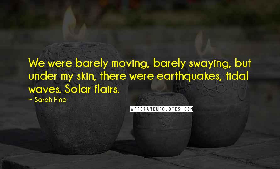 Sarah Fine Quotes: We were barely moving, barely swaying, but under my skin, there were earthquakes, tidal waves. Solar flairs.