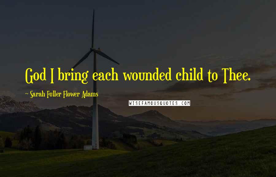 Sarah Fuller Flower Adams Quotes: God I bring each wounded child to Thee.