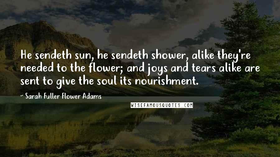 Sarah Fuller Flower Adams Quotes: He sendeth sun, he sendeth shower, alike they're needed to the flower; and joys and tears alike are sent to give the soul its nourishment.
