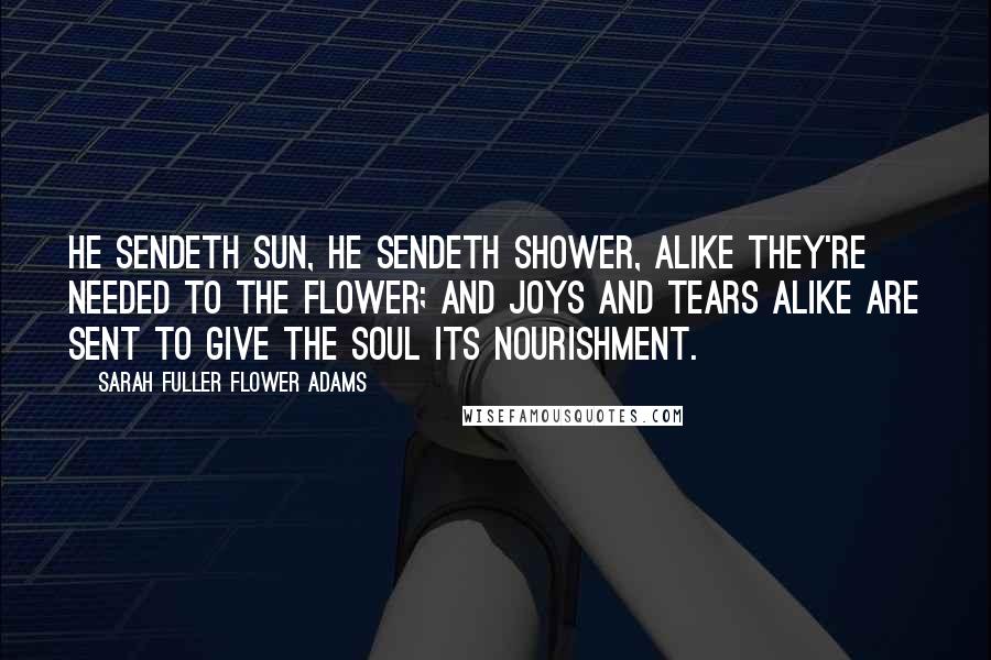 Sarah Fuller Flower Adams Quotes: He sendeth sun, he sendeth shower, alike they're needed to the flower; and joys and tears alike are sent to give the soul its nourishment.