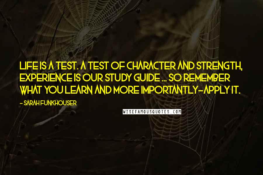 Sarah Funkhouser Quotes: Life is a test. A test of Character and Strength, experience is our study guide ... so remember what you learn and more importantly-apply it.