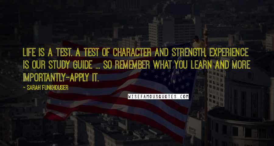 Sarah Funkhouser Quotes: Life is a test. A test of Character and Strength, experience is our study guide ... so remember what you learn and more importantly-apply it.