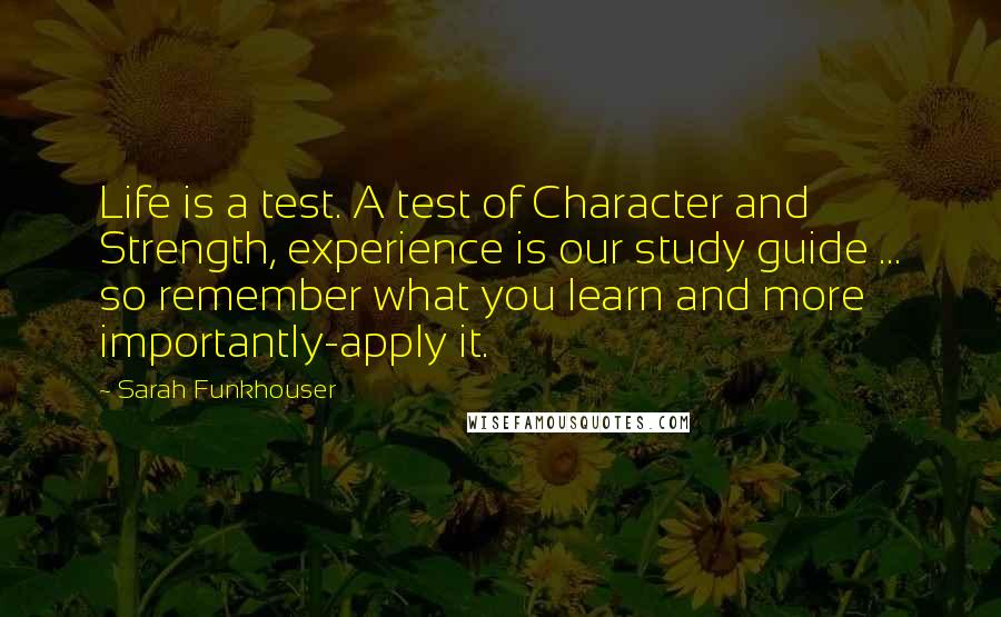 Sarah Funkhouser Quotes: Life is a test. A test of Character and Strength, experience is our study guide ... so remember what you learn and more importantly-apply it.