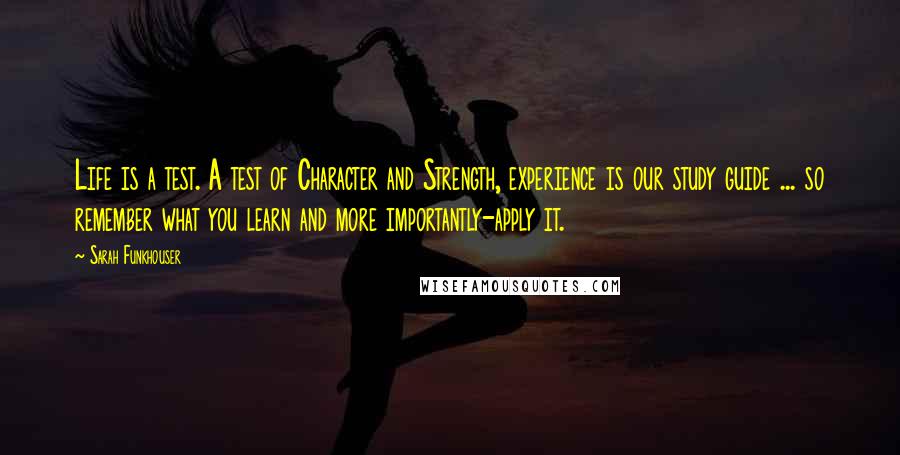 Sarah Funkhouser Quotes: Life is a test. A test of Character and Strength, experience is our study guide ... so remember what you learn and more importantly-apply it.