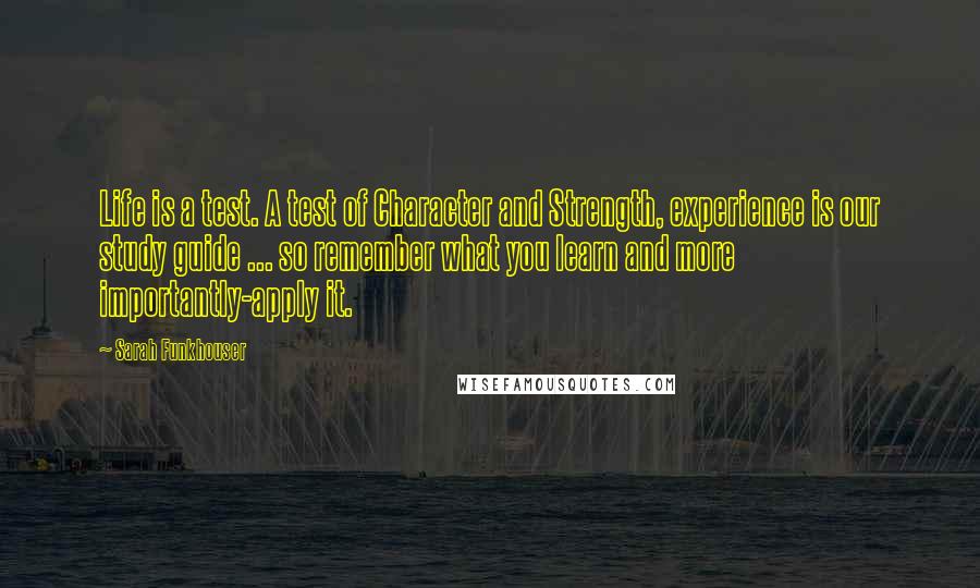 Sarah Funkhouser Quotes: Life is a test. A test of Character and Strength, experience is our study guide ... so remember what you learn and more importantly-apply it.