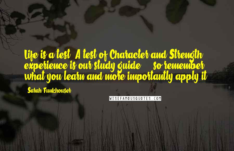 Sarah Funkhouser Quotes: Life is a test. A test of Character and Strength, experience is our study guide ... so remember what you learn and more importantly-apply it.