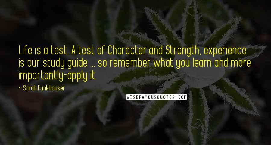 Sarah Funkhouser Quotes: Life is a test. A test of Character and Strength, experience is our study guide ... so remember what you learn and more importantly-apply it.