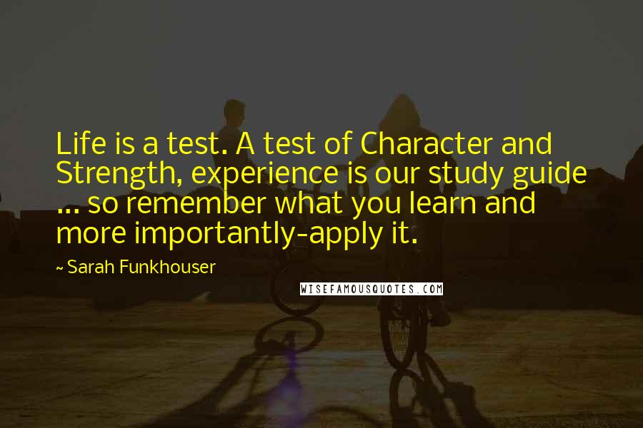 Sarah Funkhouser Quotes: Life is a test. A test of Character and Strength, experience is our study guide ... so remember what you learn and more importantly-apply it.