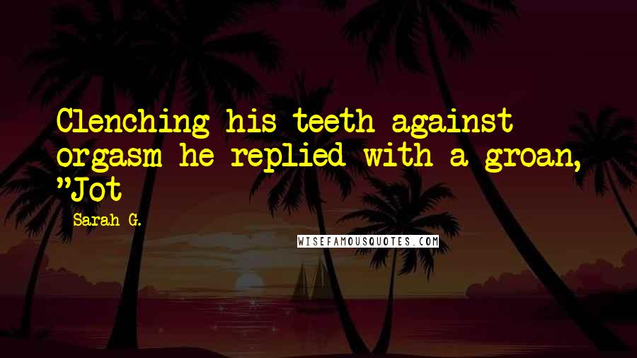 Sarah G. Quotes: Clenching his teeth against orgasm he replied with a groan, "Jot