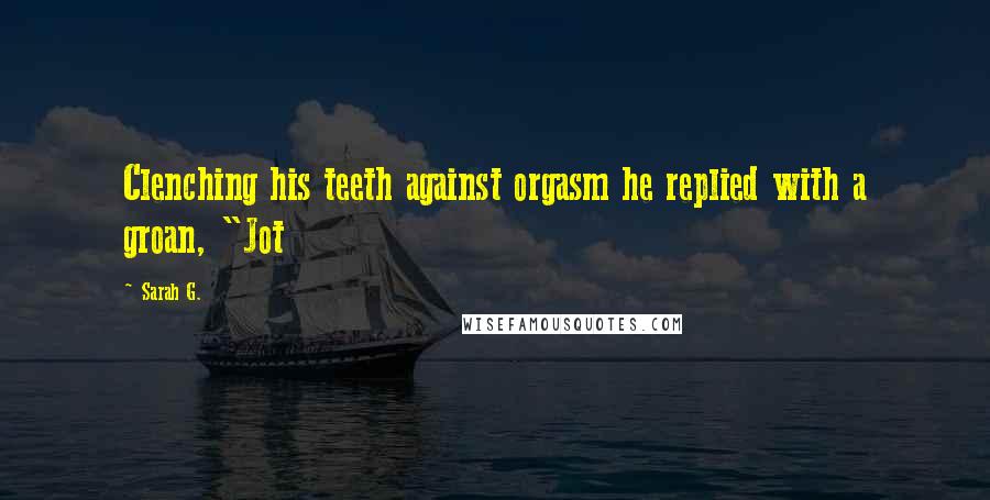 Sarah G. Quotes: Clenching his teeth against orgasm he replied with a groan, "Jot