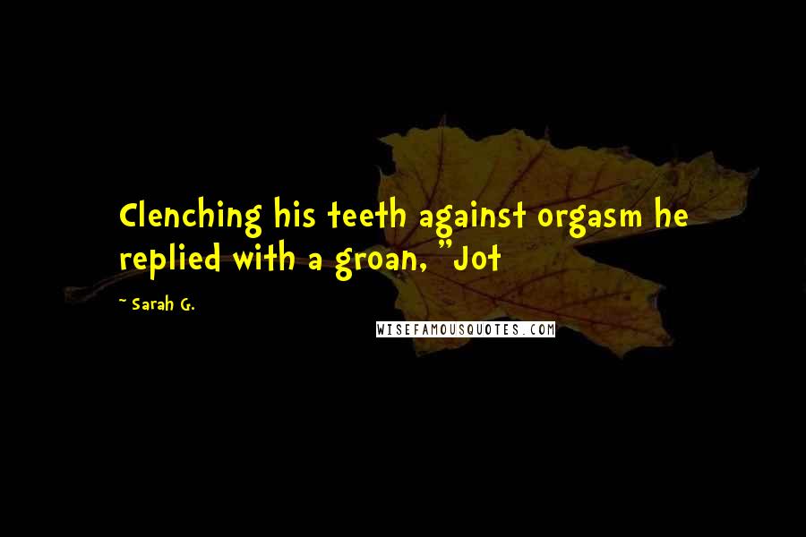 Sarah G. Quotes: Clenching his teeth against orgasm he replied with a groan, "Jot