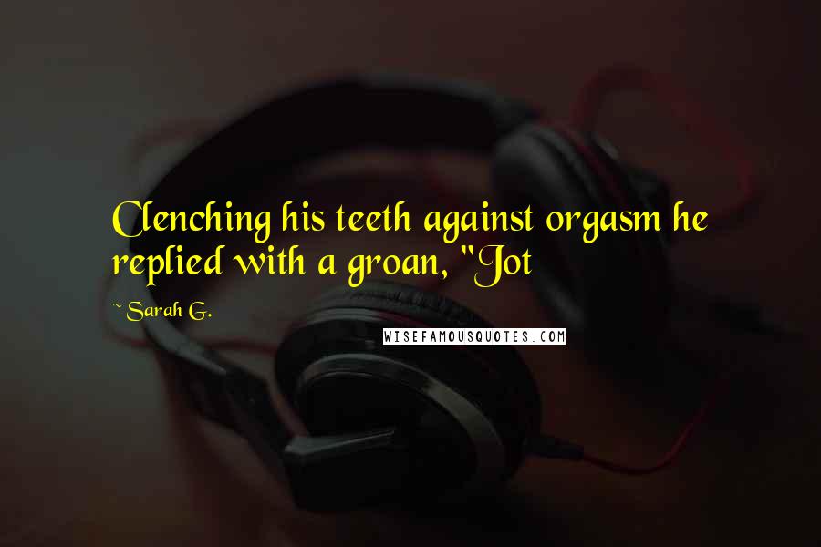 Sarah G. Quotes: Clenching his teeth against orgasm he replied with a groan, "Jot