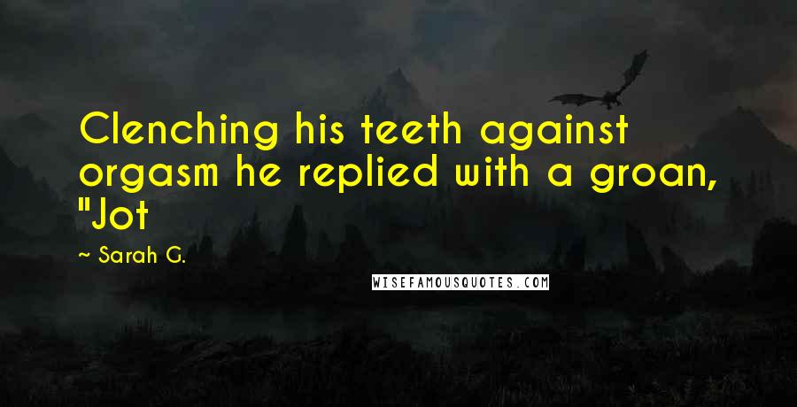 Sarah G. Quotes: Clenching his teeth against orgasm he replied with a groan, "Jot