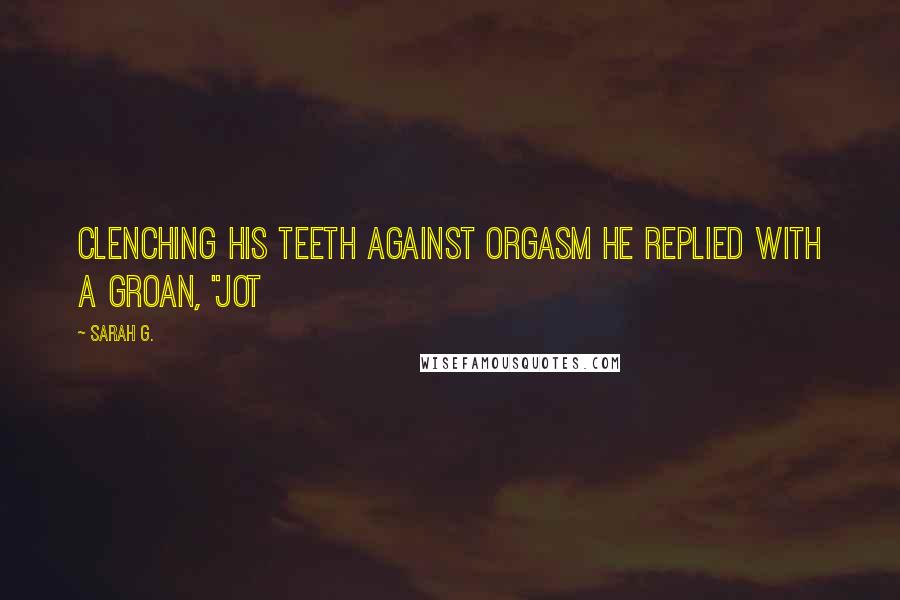 Sarah G. Quotes: Clenching his teeth against orgasm he replied with a groan, "Jot