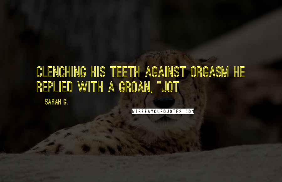 Sarah G. Quotes: Clenching his teeth against orgasm he replied with a groan, "Jot