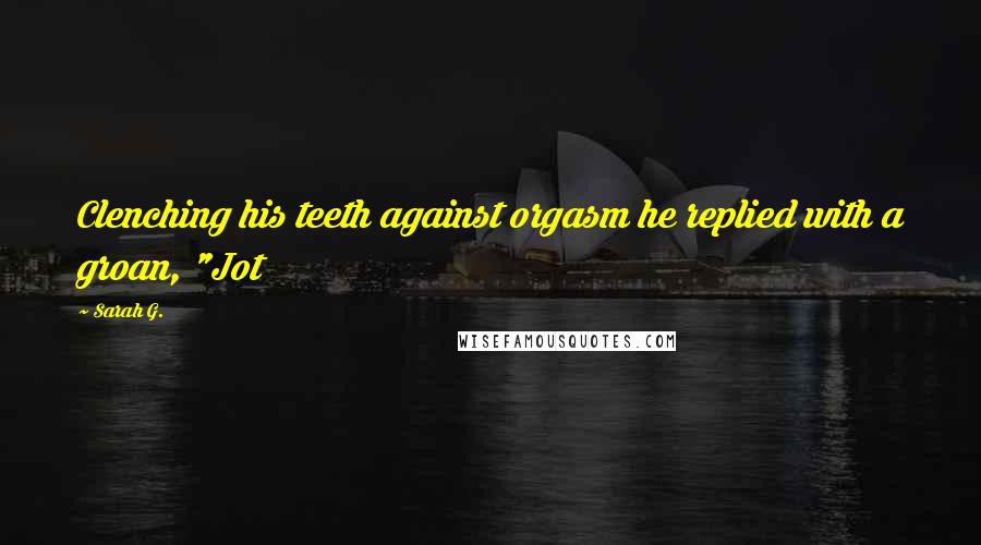 Sarah G. Quotes: Clenching his teeth against orgasm he replied with a groan, "Jot