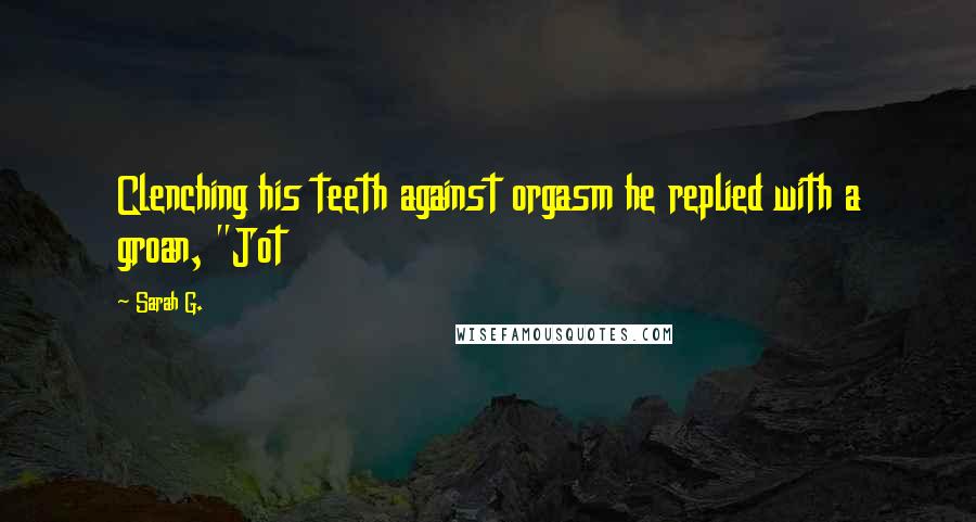 Sarah G. Quotes: Clenching his teeth against orgasm he replied with a groan, "Jot