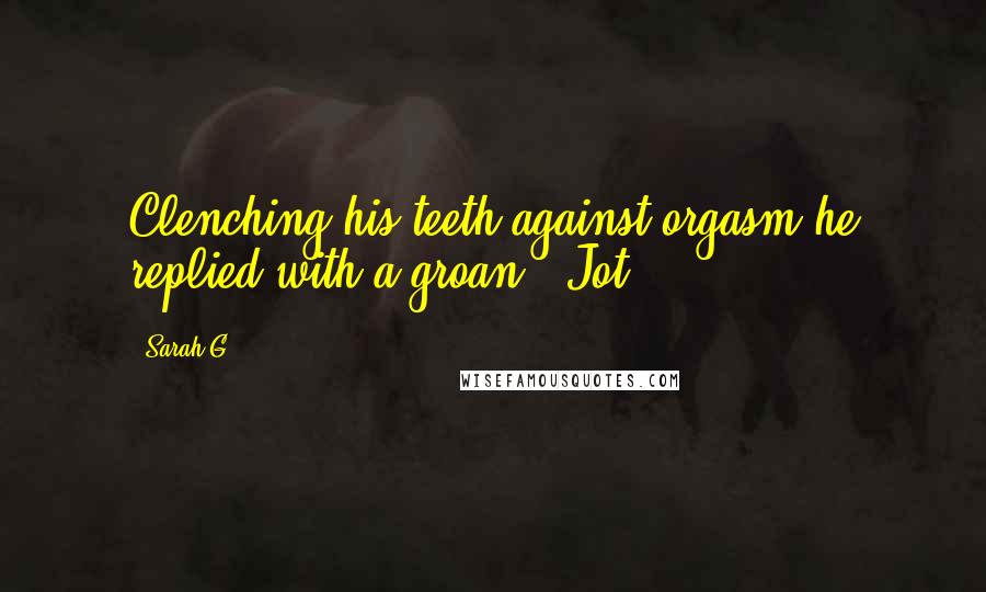 Sarah G. Quotes: Clenching his teeth against orgasm he replied with a groan, "Jot